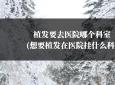 植发要去医院哪个科室(想要植发在医院挂什么科)