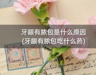 牙龈有脓包是什么原因(牙龈有脓包吃什么药)