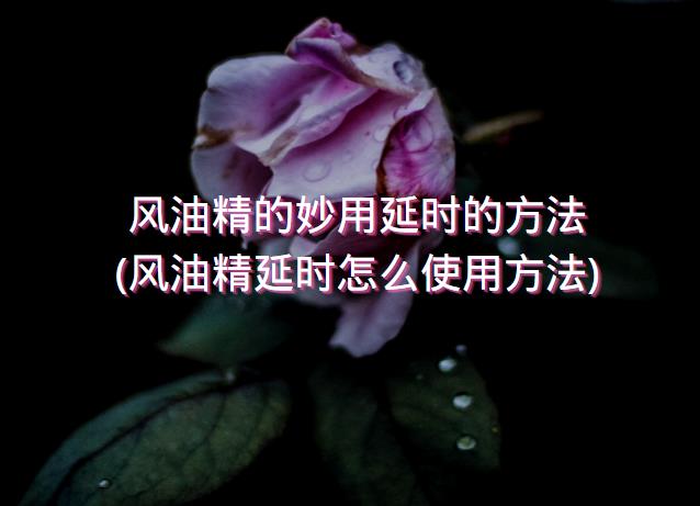 风油精的妙用延时的方法(风油精延时怎么使用方法)