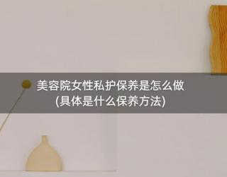 美容院女性私护保养是怎么做(具体是什么保养方法)