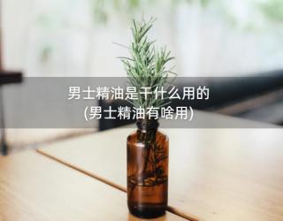 男士精油是干什么用的(男士精油有啥用)