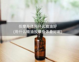 按摩身体用什么精油好(用什么精油按摩身体最好呢)