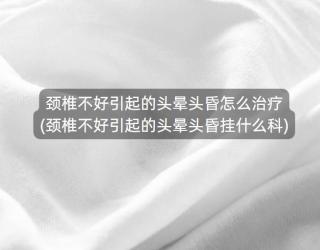 颈椎不好引起的头晕头昏怎么治疗(颈椎不好引起的头晕头昏挂什么科)