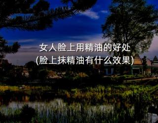 女人脸上用精油的好处(脸上抹精油有什么效果)