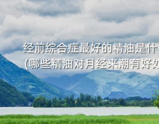 经前综合症最好的精油是什么(哪些精油对月经来潮有好处)