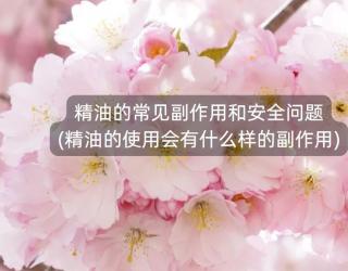 精油的常见副作用和安全问题(精油的使用会有什么样的副作用)