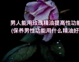 男人能用玫瑰精油提高性功能(保养男性功能用什么精油好)
