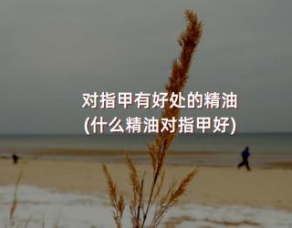 对指甲有好处的精油(什么精油对指甲好)
